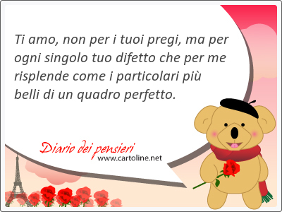Ti amo, non per i tuoi pregi, ma per ogni singolo tuo difetto che per me risplende come i particolari pił belli di un quadro perfetto.