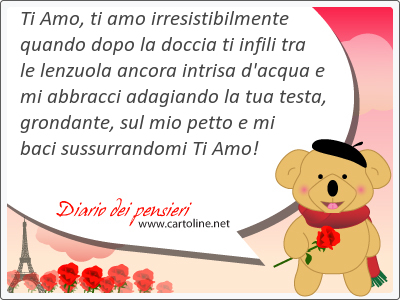 Ti Amo, ti amo irresistibilmente quando dopo la doccia ti infili tra le lenzuola ancora intrisa d'acqua e mi abbracci adagiando la tua testa, grondante, sul mio petto e mi baci sussurrandomi Ti Amo!