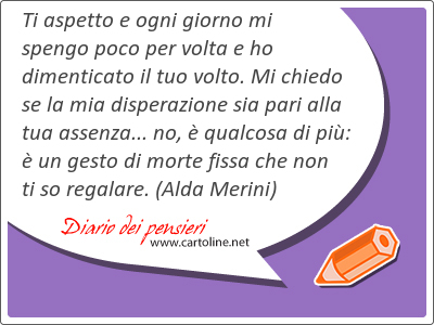 Ti aspetto e ogni giorno mi <strong>spengo</strong> poco per volta e ho dimenticato il tuo volto. Mi chiedo se la mia disperazione sia pari alla tua assenza... no,  qualcosa di pi:  un gesto di morte fissa che non ti so regalare.