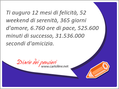 Ti auguro 12 mesi di felicit, 52 weekend di serenit, 365 giorni d'amore, 6.760 ore di pace, 525.600 minuti di successo, 31.536.000 secondi d'amicizia.