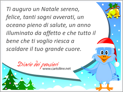 Ti auguro un Natale sereno, felice, tanti sogni avverati, un oceano <strong>pieno</strong> di salute, un anno illuminato da affetto e che tutto il bene che ti voglio riesca a scaldare il tuo grande cuore.