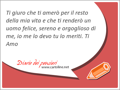 Ti giuro che ti amer per il resto della mia vita e che ti render un uomo felice, sereno e orgoglioso di me, io me lo devo tu lo meriti. Ti Amo