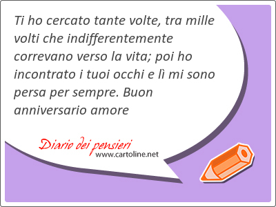 Ti ho cercato tante volte, tra mille volti che indifferentemente correvano verso la vita; poi ho incontrato i tuoi <strong>occhi</strong> e l mi sono persa per sempre. Buon anniversario amore