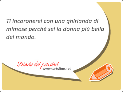 Ti incoronerei con una ghirlanda di mimose perch sei la donna pi bella del mondo.