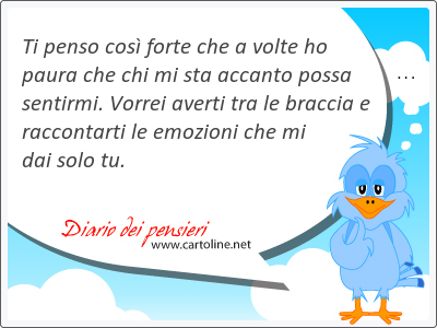 Ti penso così forte che a volte ho paura che chi mi sta accanto possa sentirmi. Vorrei averti tra le braccia e raccontarti le emozioni che mi dai solo tu.