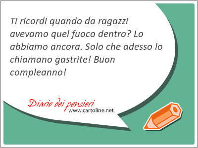 Ti ricordi quando da ragazzi avevamo quel fuoco dentro? Lo abbiamo ancora. Solo che adesso lo chiamano gastrite! Buon compleanno!