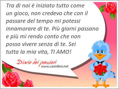 Tra di noi  iniziato tutto come un gioco, non credevo che con il passare del tempo mi potessi innamorare di te. Pi giorni passano e pi mi rendo conto che non posso vivere senza di te. Sei tutta la mia vita, TI AMO!