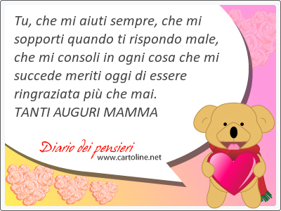 Tu, che mi aiuti sempre, che mi sopporti quando ti rispondo male, che mi consoli in ogni cosa che mi succede meriti oggi di essere ringraziata pi che mai. <strong>TANTI</strong> AUGURI MAMMA