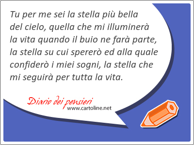 Tu per me sei la <strong>stella</strong> più bella del cielo, quella che mi illuminerà la vita quando il buio ne farà parte, la <strong>stella</strong> su cui spererò ed alla quale confiderò i miei sogni, la <strong>stella</strong> che mi seguirà per tutta la vita.