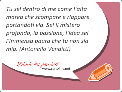 Tu sei dentro di me come l'alta marea che scompare e riappare portandoti via. Sei il mistero <strong>profondo</strong>, la passione, l'idea sei l'immensa paura che tu non sia mia.