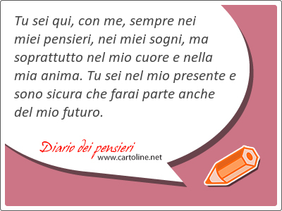 Tu sei qui, con me, sempre nei miei pensieri, nei miei sogni, ma soprattutto nel mio cuore e nella mia anima. Tu sei nel mio presente e sono <strong>sicura</strong> che farai parte anche del mio futuro.