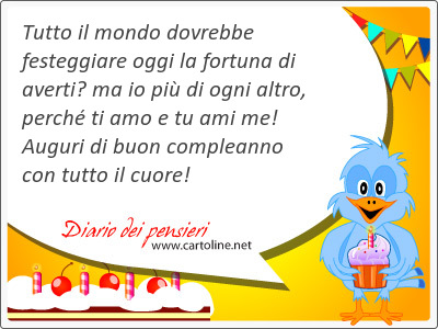 Tutto il mondo dovrebbe festeggiare oggi la fortuna di averti ma io pi di ogni altro, perch ti amo e tu ami me! Auguri di buon compleanno con tutto il cuore!