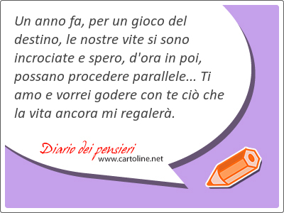 Un anno fa, per un gioco del destino, le nostre vite si sono incrociate e spero, d'ora in poi, pos<strong>sano</strong> procedere parallele... Ti amo e vorrei godere con te ci che la vita ancora mi regaler.