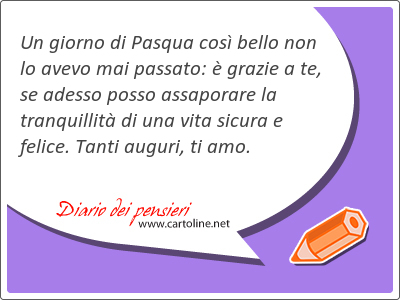 Un giorno di Pasqua così bello non lo avevo mai passato: è grazie a te, se adesso posso assaporare la tranquillità di una vita sicura e felice. Tanti auguri, ti amo.