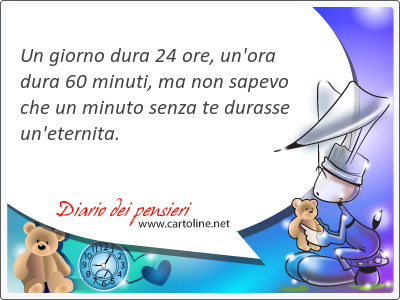 Un giorno dura 24 ore, un'ora dura 60 minuti, ma non sapevo che un <strong>minuto</strong> senza te durasse un'eternita.