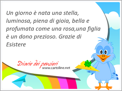 Un giorno è nata una stella, luminosa, piena di gioia, bella e profumata come una rosa,una figlia è un dono prezioso. Grazie di Esistere