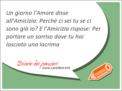 Un giorno l'Amore disse all'Amicizia: Perch ci sei tu se ci sono gi io? E l'Amicizia rispose: Per portare un sorriso dove tu hai lasciato una lacrima