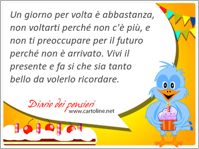 Un giorno per volta è abbastanza, non voltarti perché non c'è più, e non ti preoccupare per il futuro perché non è arrivato. Vivi il presente e fa si che sia tanto bello da volerlo ricordare.