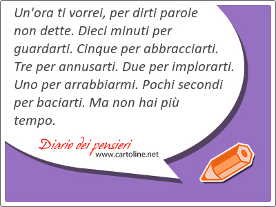 Un'ora ti vorrei, per <strong>dirti</strong> parole non dette. Dieci minuti per guardarti. Cinque per abbracciarti. Tre per annusarti. Due per implorarti. Uno per arrabbiarmi. Pochi secondi per baciarti. Ma non hai pi tempo.