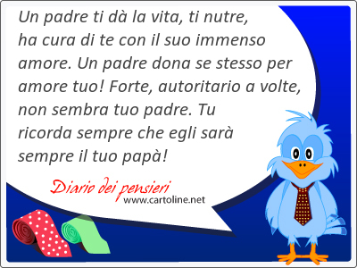 Un padre ti dā la vita, ti nutre, ha cura di te con il suo immenso amore. Un padre dona se stesso per amore tuo! Forte, autoritario a volte, non sembra tuo padre. Tu ricorda sempre che egli sarā sempre il tuo papā!