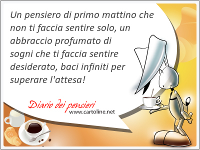 Un pensiero di primo mattino che non ti faccia sentire solo, un abbraccio profumato di sogni che ti faccia sentire desiderato, baci infiniti per superare l'attesa!