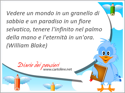 <strong>Vedere</strong> un mondo in un granello di sabbia e un paradiso in un fiore selvatico, tenere l'infinito nel palmo della mano e l'eternit in un'ora.