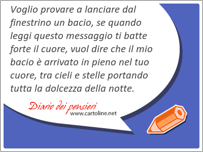 Voglio provare a lanciare dal finestrino un bacio, se quando leggi questo messaggio ti batte forte il cuore, vuol dire che il mio bacio  arrivato in pieno nel tuo cuore, tra cieli e stelle portando tutta la dolcezza della notte.