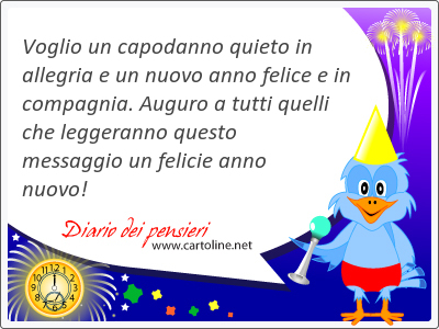 <strong>Voglio</strong> un capodanno quieto in allegria e un nuovo anno felice e in compagnia. Auguro a tutti quelli che leggeranno questo messaggio un felicie anno nuovo!