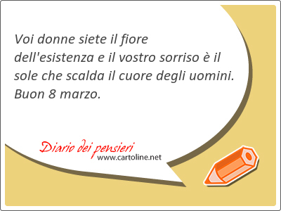 Voi donne siete il fiore dell'esistenza e il vostro sorriso  il sole che scalda il cuore degli uomini. Buon 8 <strong>marzo</strong>.