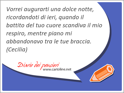 Vorrei augurarti una dolce notte, ricordandoti di ieri, quando il battito del tuo cuore scandiva il mio respiro, mentre piano mi abbandonavo tra le tue braccia.