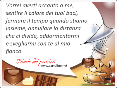 Vorrei averti accanto a me, sentire il calore dei tuoi baci, fermare il tempo quando stiamo insieme, annullare la distanza che ci divide, addormentarmi e svegliarmi con te al mio fianco.