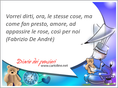 Vorrei <strong>dirti</strong>, ora, le stesse cose, ma come fan presto, amore, ad appassire le rose, cos per noi