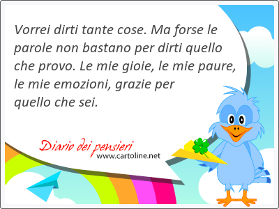 Vorrei dirti tante cose. Ma forse le parole non bastano per dirti quello che provo. Le mie gioie, le mie paure, le mie emozioni, grazie per quello che sei.