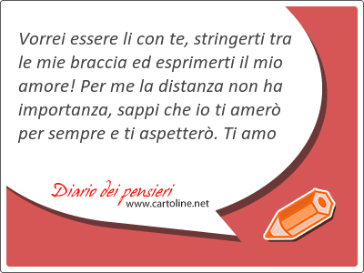 Vorrei essere li con te, stringerti tra le mie braccia ed esprimerti il mio amore! Per me la distanza non ha importanza, sappi che io ti amer per sempre e ti aspetter. Ti amo