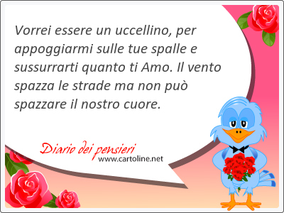 Vorrei essere un uccellino, per appoggiarmi sulle tue spalle e sussurrarti quanto ti Amo. Il <strong>vento</strong> spazza le strade ma non pu spazzare il nostro cuore.