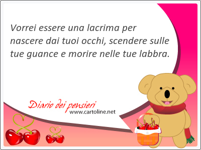 Vorrei essere una <strong>lacrima</strong> per nascere dai tuoi occhi, scendere sulle tue guance e morire nelle tue labbra.