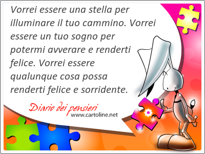 Vorrei essere una stella per illuminare il tuo cammino. Vorrei essere un tuo sogno per potermi avverare e renderti felice. Vorrei essere qualunque cosa possa renderti felice e sorridente.