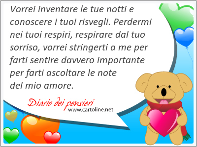 Vorrei inventare le tue notti e conoscere i tuoi risvegli. Perdermi nei tuoi respiri, respirare dal tuo sorriso, vorrei stringerti a me per farti sentire davvero importante per farti ascoltare le note del mio amore.