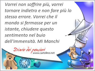 Vorrei non soffrire pi, vorrei tornare in<strong>dietro</strong> e non fare pi lo stesso errore. Vorrei che il mondo si fermasse per un istante, chiudere questo sentimento nel buio dell'immensit. Mi Manchi