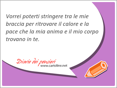 Vorrei poterti stringere tra le mie braccia per ritrovare il calore e la pace che la mia anima e il mio corpo trovano in te. 