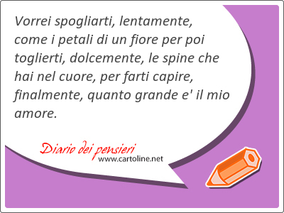 Vorrei spogliarti, lentamente, come i petali di un fiore per poi toglierti, dolcemente, le spine che hai nel cuore, per farti capire, finalmente, quanto grande e' il mio amore.