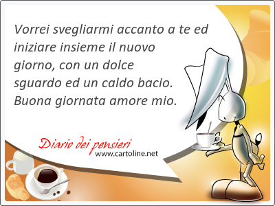 Vorrei svegliarmi accanto a te ed iniziare insieme il nuovo giorno, con un <strong>dolce</strong> sguardo ed un caldo bacio. Buona giornata amore mio.